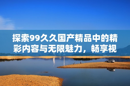 探索99久久國產(chǎn)精品中的精彩內(nèi)容與無限魅力，暢享視覺與感官的雙重盛宴