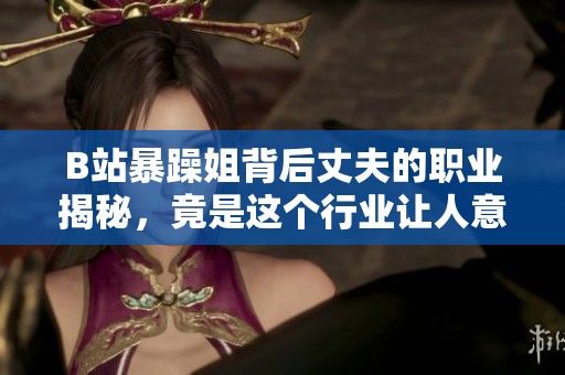 B站暴躁姐背后丈夫的職業(yè)揭秘，竟是這個行業(yè)讓人意想不到