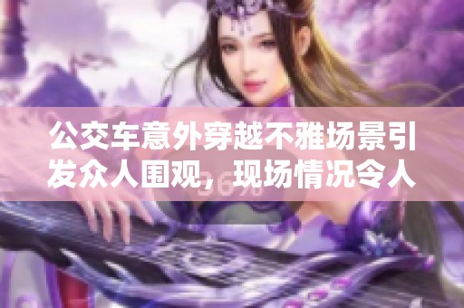 公交車意外穿越不雅場景引發(fā)眾人圍觀，現(xiàn)場情況令人矚目