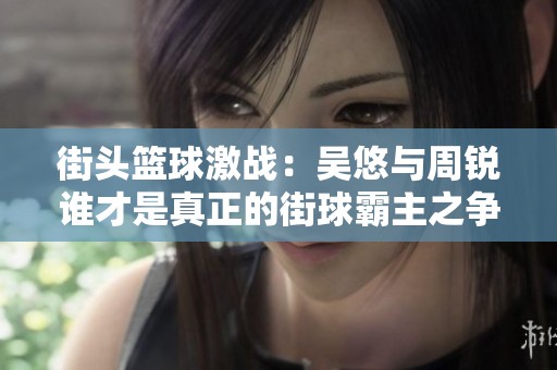 街頭籃球激戰(zhàn)：吳悠與周銳誰(shuí)才是真正的街球霸主之爭(zhēng)