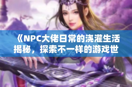 《NPC大佬日常的澆灌生活揭秘，探索不一樣的游戲世界》