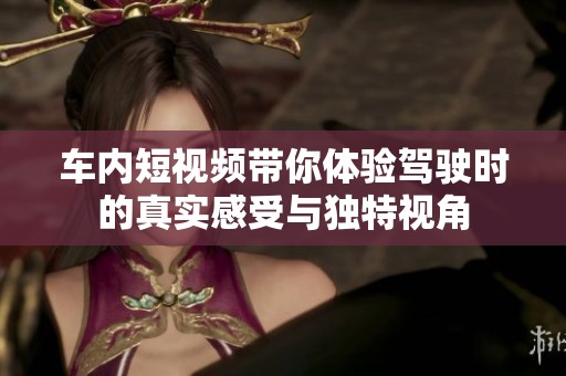 車(chē)內(nèi)短視頻帶你體驗(yàn)駕駛時(shí)的真實(shí)感受與獨(dú)特視角