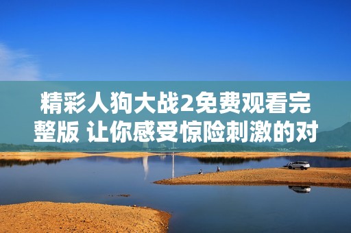 精彩人狗大戰(zhàn)2免費(fèi)觀看完整版 讓你感受驚險(xiǎn)刺激的對決體驗(yàn)