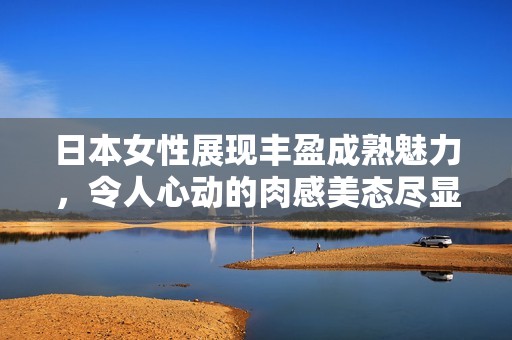 日本女性展現(xiàn)豐盈成熟魅力，令人心動的肉感美態(tài)盡顯風情