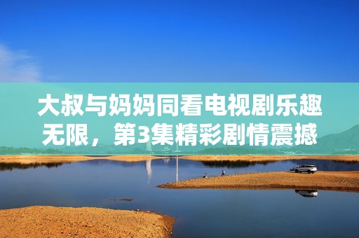 大叔與媽媽同看電視劇樂趣無限，第3集精彩劇情震撼你我心扉