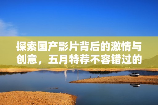 探索國產(chǎn)影片背后的激情與創(chuàng)意，五月特薦不容錯(cuò)過的精彩作品