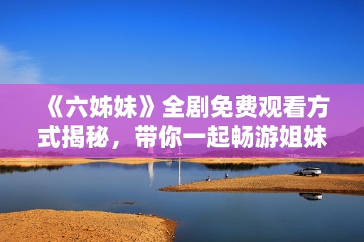 《六姊妹》全劇免費觀看方式揭秘，帶你一起暢游姐妹之間的感人故事