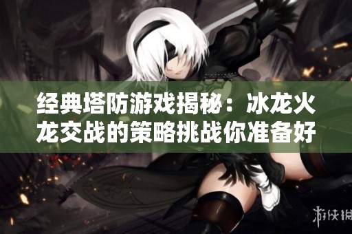 經(jīng)典塔防游戲揭秘：冰龍火龍交戰(zhàn)的策略挑戰(zhàn)你準(zhǔn)備好了嗎