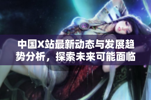 中國X站最新動態(tài)與發(fā)展趨勢分析，探索未來可能面臨的挑戰(zhàn)與機(jī)遇