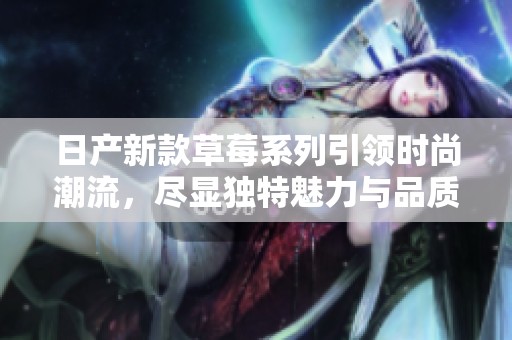 日產(chǎn)新款草莓系列引領(lǐng)時(shí)尚潮流，盡顯獨(dú)特魅力與品質(zhì)保障