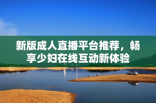 新版成人直播平臺(tái)推薦，暢享少婦在線互動(dòng)新體驗(yàn)