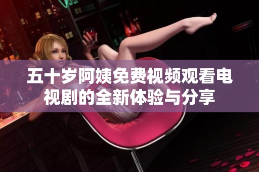 五十歲阿姨免費視頻觀看電視劇的全新體驗與分享 五十歲阿姨免費視頻觀看電視劇的全新體驗與分享