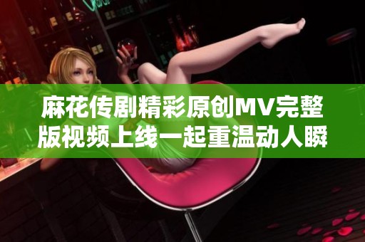 麻花傳劇精彩原創(chuàng)MV完整版視頻上線一起重溫動(dòng)人瞬間