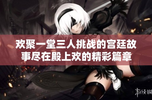 歡聚一堂三人挑戰(zhàn)的宮廷故事盡在殿上歡的精彩篇章