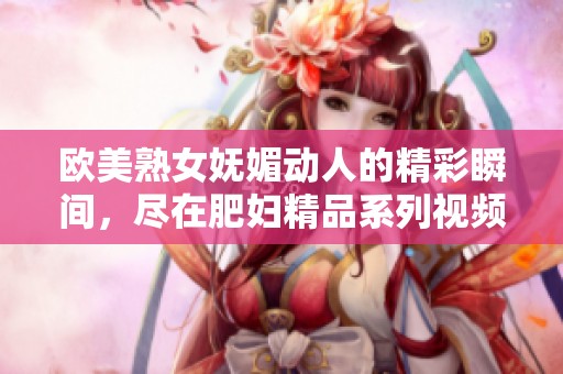 歐美熟女嫵媚動人的精彩瞬間，盡在肥婦精品系列視頻中展現無遺