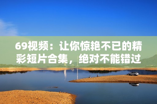69視頻：讓你驚艷不已的精彩短片合集，絕對不能錯過！