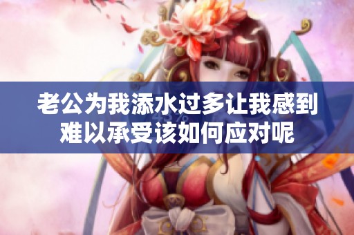 老公為我添水過多讓我感到難以承受該如何應對呢