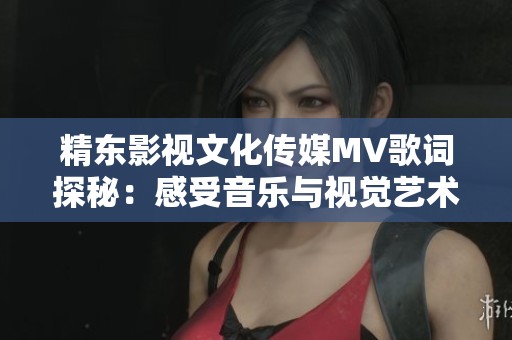 精東影視文化傳媒MV歌詞探秘：感受音樂與視覺藝術(shù)的完美融合之旅