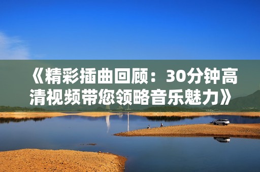 《精彩插曲回顧：30分鐘高清視頻帶您領(lǐng)略音樂(lè)魅力》