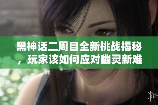 黑神話二周目全新挑戰(zhàn)揭秘，玩家該如何應(yīng)對幽靈新難關(guān)？