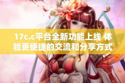 17c.c平臺(tái)全新功能上線 體驗(yàn)更便捷的交流和分享方式