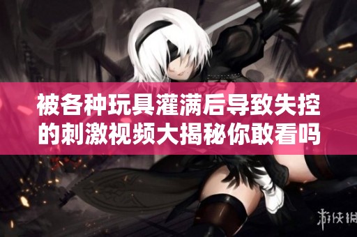 被各種玩具灌滿后導(dǎo)致失控的刺激視頻大揭秘你敢看嗎