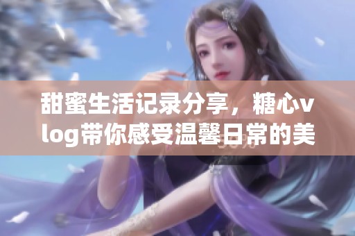 甜蜜生活記錄分享，糖心vlog帶你感受溫馨日常的美好時(shí)刻