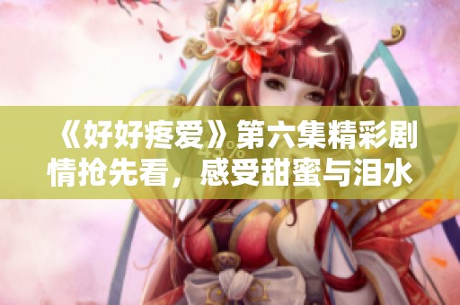 《好好疼愛(ài)》第六集精彩劇情搶先看，感受甜蜜與淚水交織的瞬間