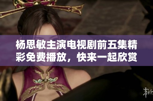 楊思敏主演電視劇前五集精彩免費播放，快來一起欣賞動人故事吧