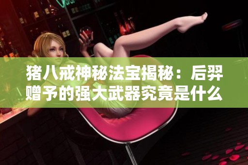 豬八戒神秘法寶揭秘：后羿贈予的強大武器究竟是什么？
