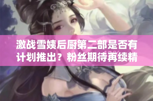 激戰(zhàn)雪姨后廚第二部是否有計(jì)劃推出？粉絲期待再續(xù)精彩故事