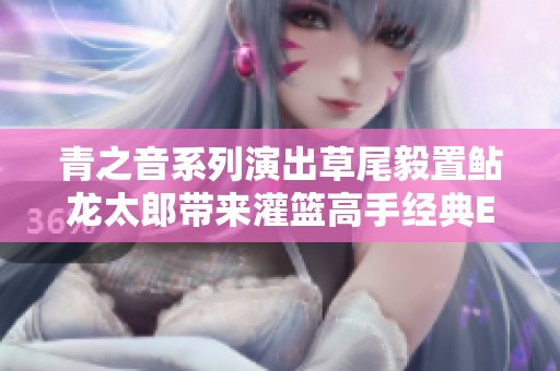 青之音系列演出草尾毅置鲇龍?zhí)蓭砉嗷@高手經(jīng)典ED曲現(xiàn)場版精彩回顧