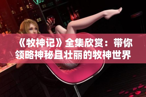 《牧神記》全集欣賞：帶你領(lǐng)略神秘且壯麗的牧神世界之旅