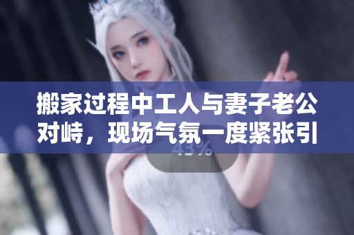 搬家過(guò)程中工人與妻子老公對(duì)峙，現(xiàn)場(chǎng)氣氛一度緊張引發(fā)關(guān)注