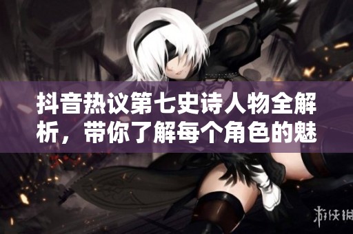 抖音熱議第七史詩(shī)人物全解析，帶你了解每個(gè)角色的魅力與背景