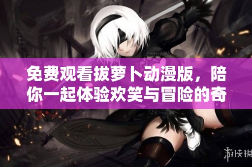 免費(fèi)觀看拔蘿卜動(dòng)漫版，陪你一起體驗(yàn)歡笑與冒險(xiǎn)的奇妙旅程