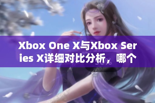 Xbox One X與Xbox Series X詳細(xì)對(duì)比分析，哪個(gè)更值得購(gòu)買與體驗(yàn)