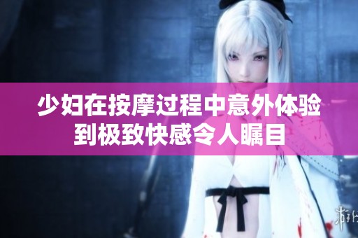 少婦在按摩過(guò)程中意外體驗(yàn)到極致快感令人矚目