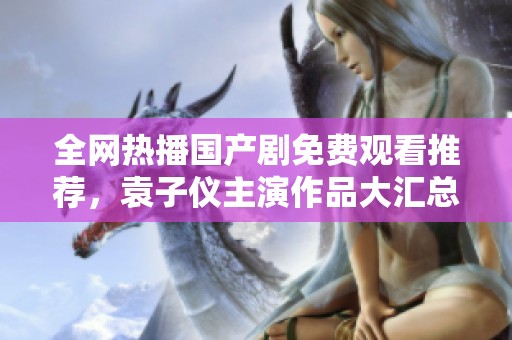 全網(wǎng)熱播國產(chǎn)劇免費觀看推薦，袁子儀主演作品大匯總