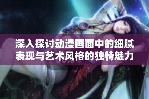 深入探討動漫畫面中的細膩表現(xiàn)與藝術(shù)風格的獨特魅力