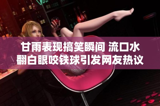 甘雨表現(xiàn)搞笑瞬間 流口水翻白眼咬鐵球引發(fā)網(wǎng)友熱議