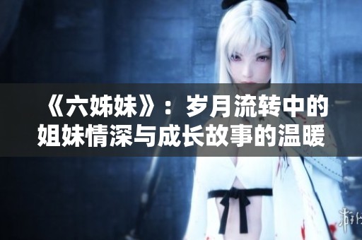 《六姊妹》：歲月流轉(zhuǎn)中的姐妹情深與成長故事的溫暖旅程