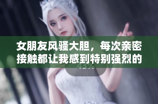 女朋友風騷大膽，每次親密接觸都讓我感到特別強烈的體驗