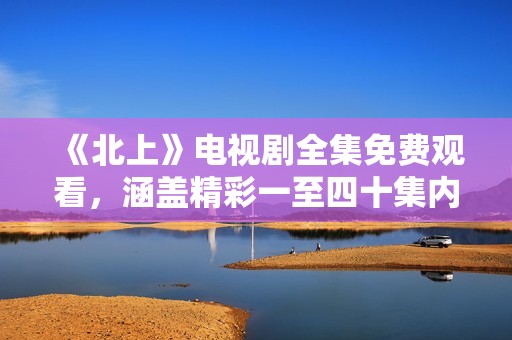 《北上》電視劇全集免費觀看，涵蓋精彩一至四十集內(nèi)容分享