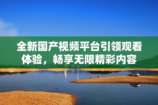 全新國產(chǎn)視頻平臺引領(lǐng)觀看體驗(yàn)，暢享無限精彩內(nèi)容