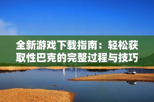 全新游戲下載指南：輕松獲取性巴克的完整過(guò)程與技巧分享