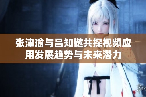 張津瑜與呂知樾共探視頻應用發(fā)展趨勢與未來潛力