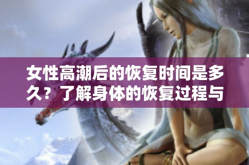 女性高潮后的恢復(fù)時(shí)間是多久？了解身體的恢復(fù)過程與體驗(yàn)