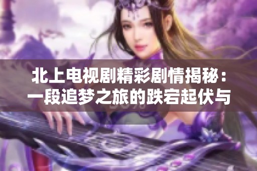 北上電視劇精彩劇情揭秘：一段追夢(mèng)之旅的跌宕起伏與情感糾葛