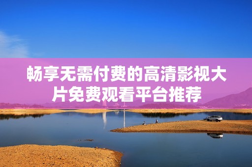 暢享無需付費的高清影視大片免費觀看平臺推薦